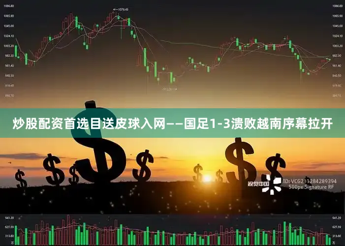 炒股配资首选目送皮球入网——国足1-3溃败越南序幕拉开